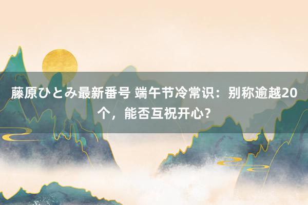 藤原ひとみ最新番号 端午节冷常识：别称逾越20个，能否互祝开心？