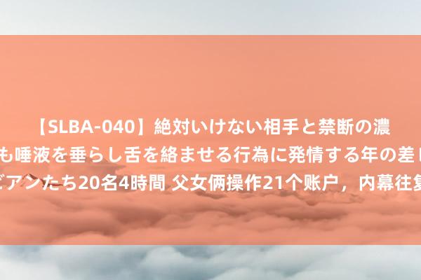 【SLBA-040】絶対いけない相手と禁断の濃厚ベロキス 戸惑いつつも唾液を垂らし舌を絡ませる行為に発情する年の差レズビアンたち20名4時間 父女俩操作21个账户，内幕往复净赚9个亿，如今被罚没36亿！