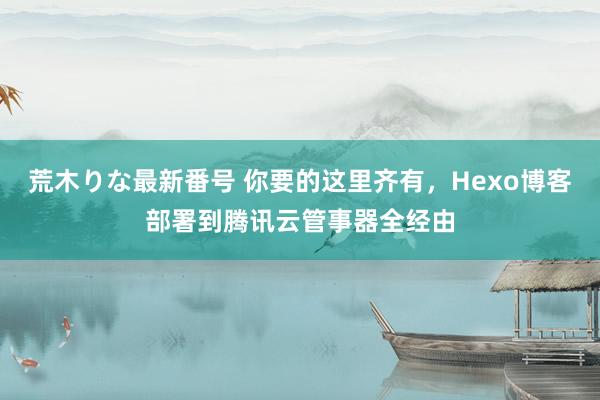 荒木りな最新番号 你要的这里齐有，Hexo博客部署到腾讯云管事器全经由