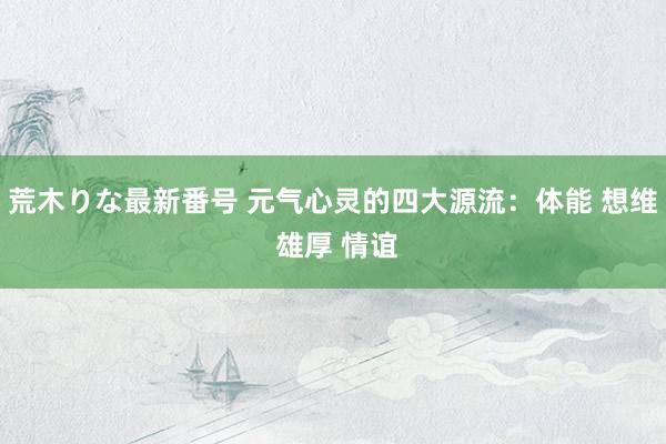 荒木りな最新番号 元气心灵的四大源流：体能 想维 雄厚 情谊