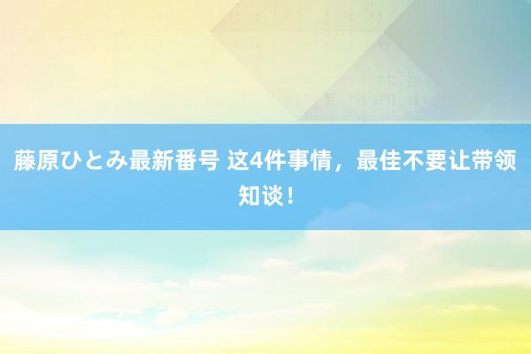 藤原ひとみ最新番号 这4件事情，最佳不要让带领知谈！