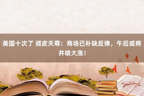 美国十次了 顽皮天尊：商场已补缺反弹，午后或将井喷大涨！