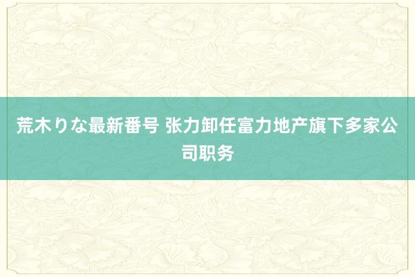 荒木りな最新番号 张力卸任富力地产旗下多家公司职务