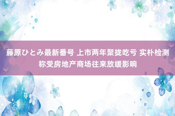 藤原ひとみ最新番号 上市两年聚拢吃亏 实朴检测称受房地产商场往来放缓影响