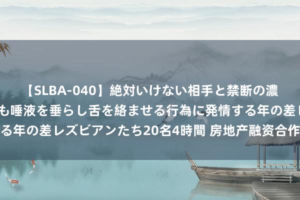 【SLBA-040】絶対いけない相手と禁断の濃厚ベロキス 戸惑いつつも唾液を垂らし舌を絡ませる行為に発情する年の差レズビアンたち20名4時間 房地产融资合作机制获积极进展