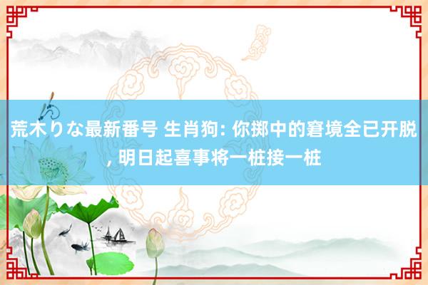 荒木りな最新番号 生肖狗: 你掷中的窘境全已开脱， 明日起喜事将一桩接一桩