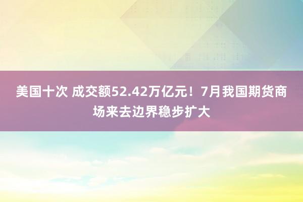 美国十次 成交额52.42万亿元！7月我国期货商场来去边界稳步扩大