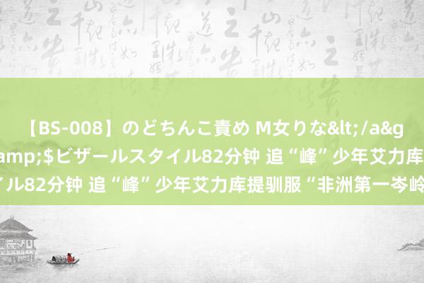 【BS-008】のどちんこ責め M女りな</a>2015-02-27RASH&$ビザールスタイル82分钟 追“峰”少年艾力库提驯服“非洲第一岑岭”