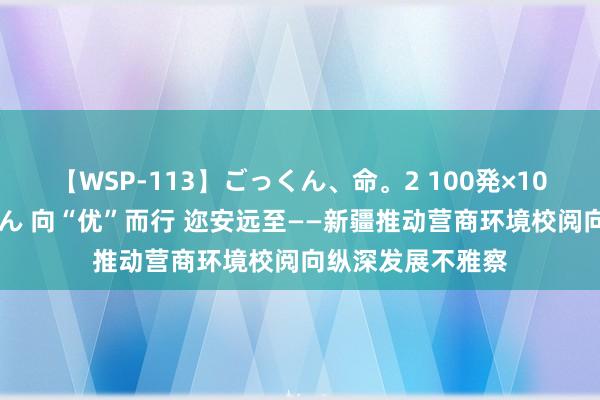 【WSP-113】ごっくん、命。2 100発×100人×一撃ごっくん 向“优”而行 迩安远至——新疆推动营商环境校阅向纵深发展不雅察