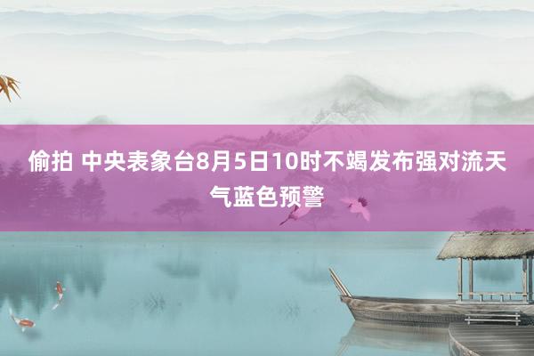 偷拍 中央表象台8月5日10时不竭发布强对流天气蓝色预警