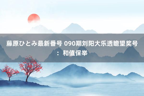 藤原ひとみ最新番号 090期刘阳大乐透瞻望奖号：和值保举