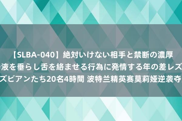 【SLBA-040】絶対いけない相手と禁断の濃厚ベロキス 戸惑いつつも唾液を垂らし舌を絡ませる行為に発情する年の差レズビアンたち20名4時間 波特兰精英赛莫莉娅逆袭夺冠 尹天琪T2刘瑞欣T14