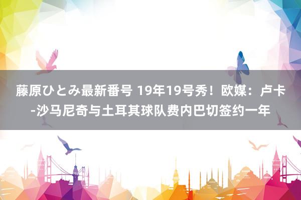 藤原ひとみ最新番号 19年19号秀！欧媒：卢卡-沙马尼奇与土耳其球队费内巴切签约一年