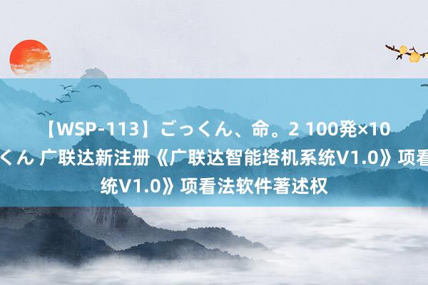 【WSP-113】ごっくん、命。2 100発×100人×一撃ごっくん 广联达新注册《广联达智能塔机系统V1.0》项看法软件著述权