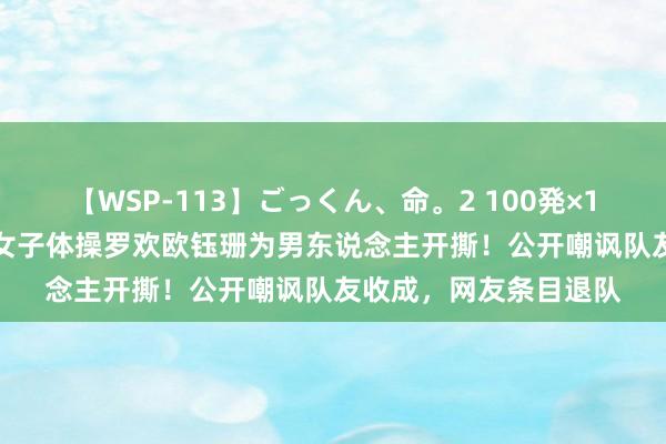 【WSP-113】ごっくん、命。2 100発×100人×一撃ごっくん 女子体操罗欢欧钰珊为男东说念主开撕！公开嘲讽队友收成，网友条目退队