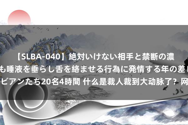 【SLBA-040】絶対いけない相手と禁断の濃厚ベロキス 戸惑いつつも唾液を垂らし舌を絡ませる行為に発情する年の差レズビアンたち20名4時間 什么是裁人裁到大动脉了？网友：雇主把我家门槛齐踩烂了