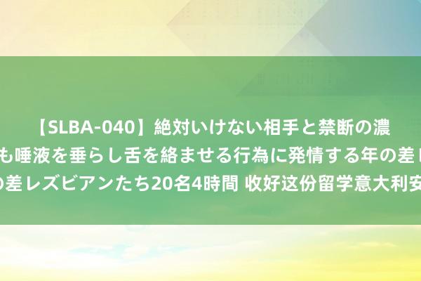 【SLBA-040】絶対いけない相手と禁断の濃厚ベロキス 戸惑いつつも唾液を垂らし舌を絡ませる行為に発情する年の差レズビアンたち20名4時間 收好这份留学意大利安全指南（留学功绩站）