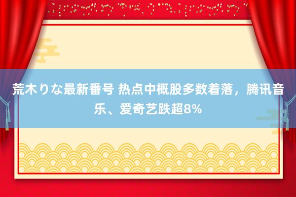 荒木りな最新番号 热点中概股多数着落，腾讯音乐、爱奇艺跌超8%