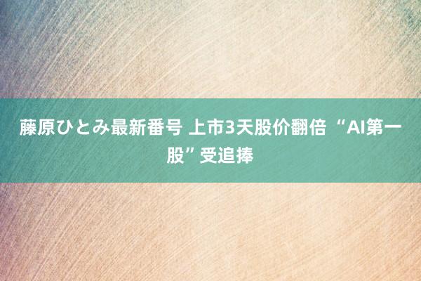 藤原ひとみ最新番号 上市3天股价翻倍 “AI第一股”受追捧