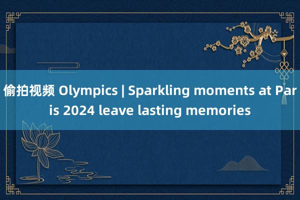 偷拍视频 Olympics | Sparkling moments at Paris 2024 leave lasting memories