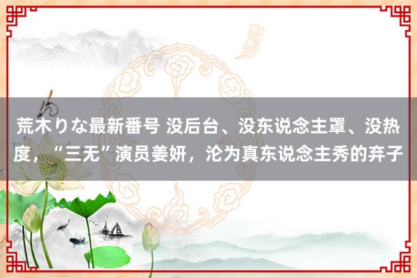 荒木りな最新番号 没后台、没东说念主罩、没热度，“三无”演员姜妍，沦为真东说念主秀的弃子