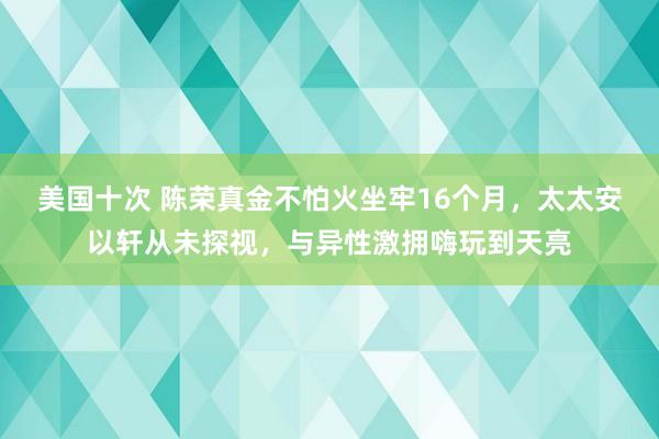 美国十次 陈荣真金不怕火坐牢16个月，太太安以轩从未探视，与异性激拥嗨玩到天亮