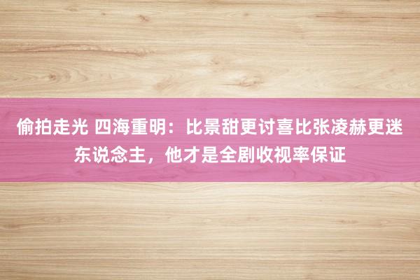 偷拍走光 四海重明：比景甜更讨喜比张凌赫更迷东说念主，他才是全剧收视率保证