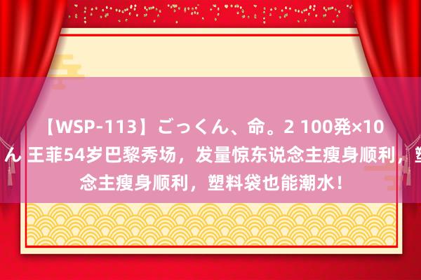 【WSP-113】ごっくん、命。2 100発×100人×一撃ごっくん 王菲54岁巴黎秀场，发量惊东说念主瘦身顺利，塑料袋也能潮水！