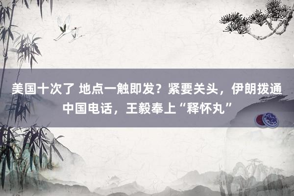 美国十次了 地点一触即发？紧要关头，伊朗拨通中国电话，王毅奉上“释怀丸”