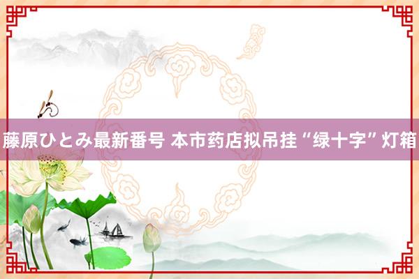 藤原ひとみ最新番号 本市药店拟吊挂“绿十字”灯箱