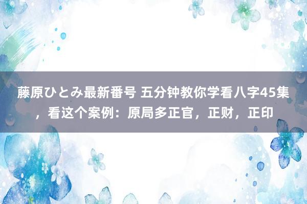 藤原ひとみ最新番号 五分钟教你学看八字45集，看这个案例：原局多正官，正财，正印