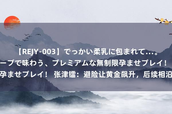 【REJY-003】でっかい柔乳に包まれて…。最高級ヌルヌル中出しソープで味わう、プレミアムな無制限孕ませプレイ！ 张津镭：避险让黄金飙升，后续相沿也曾不少