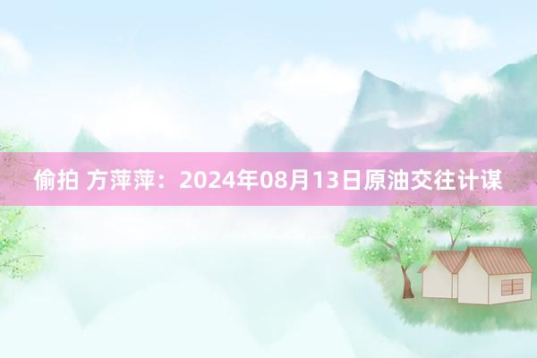 偷拍 方萍萍：2024年08月13日原油交往计谋