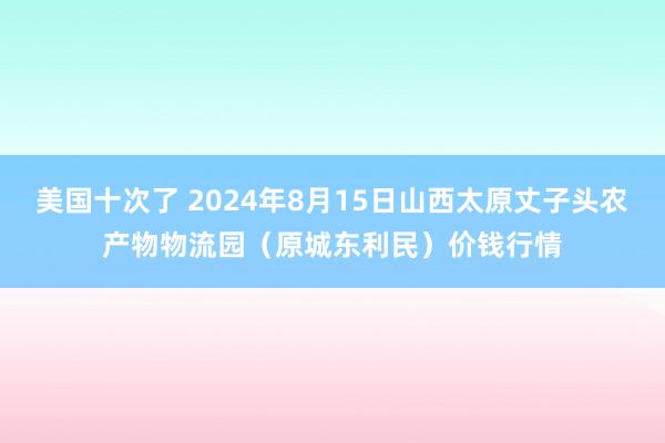 美国十次了 2024年8月15日山西太原丈子头农产物物流园（原城东利民）价钱行情