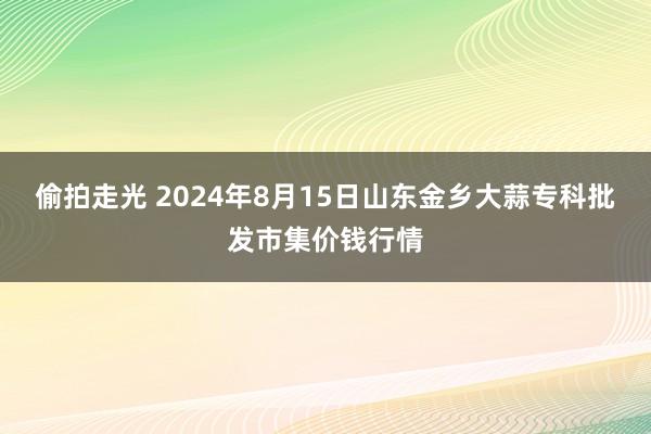 偷拍走光 2024年8月15日山东金乡大蒜专科批发市集价钱行情