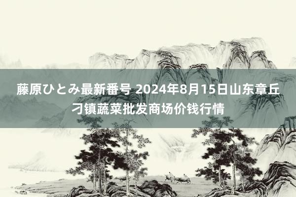 藤原ひとみ最新番号 2024年8月15日山东章丘刁镇蔬菜批发商场价钱行情