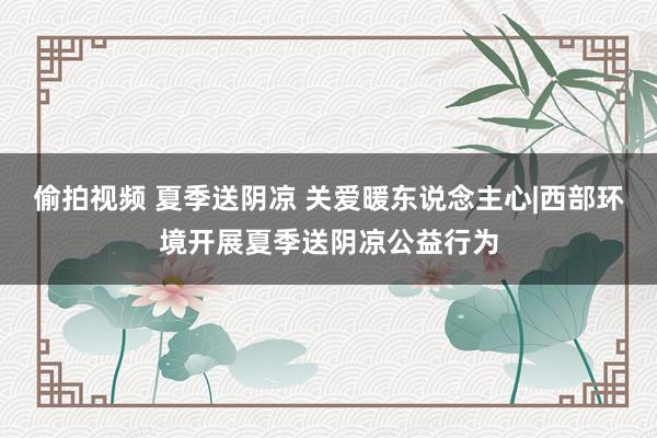 偷拍视频 夏季送阴凉 关爱暖东说念主心|西部环境开展夏季送阴凉公益行为