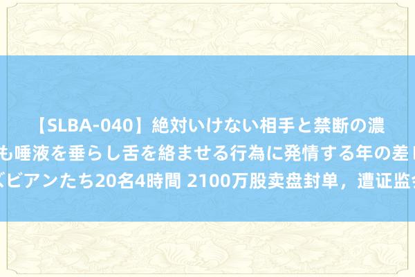 【SLBA-040】絶対いけない相手と禁断の濃厚ベロキス 戸惑いつつも唾液を垂らし舌を絡ませる行為に発情する年の差レズビアンたち20名4時間 2100万股卖盘封单，遭证监会立案拜谒绝味食物一字跌停