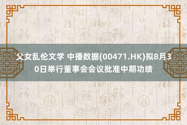 父女乱伦文学 中播数据(00471.HK)拟8月30日举行董事会会议批准中期功绩