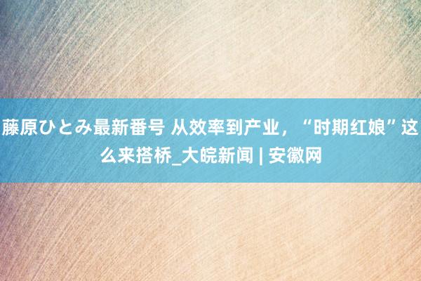 藤原ひとみ最新番号 从效率到产业，“时期红娘”这么来搭桥_大皖新闻 | 安徽网