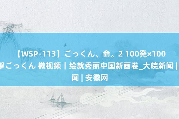 【WSP-113】ごっくん、命。2 100発×100人×一撃ごっくん 微视频｜绘就秀丽中国新画卷_大皖新闻 | 安徽网