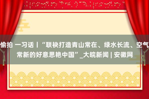 偷拍 一习话丨“联袂打造青山常在、绿水长流、空气常新的好意思艳中国”_大皖新闻 | 安徽网