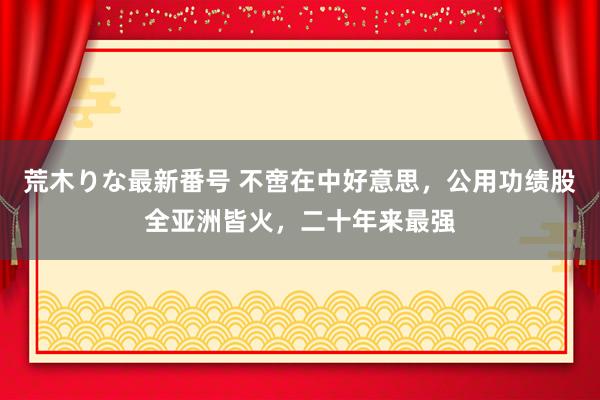 荒木りな最新番号 不啻在中好意思，公用功绩股全亚洲皆火，二十年来最强