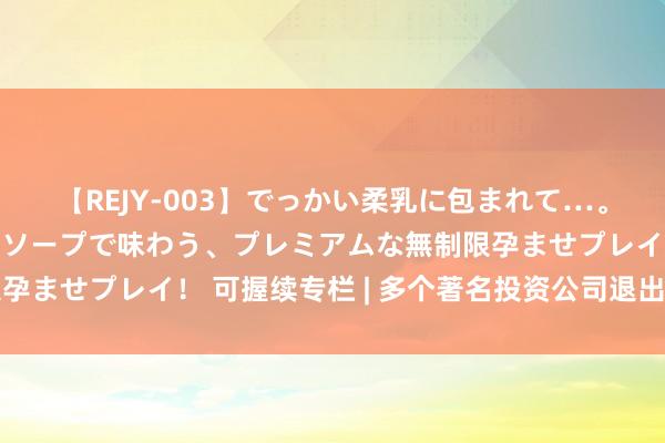 【REJY-003】でっかい柔乳に包まれて…。最高級ヌルヌル中出しソープで味わう、プレミアムな無制限孕ませプレイ！ 可握续专栏 | 多个著名投资公司退出悠闲定约