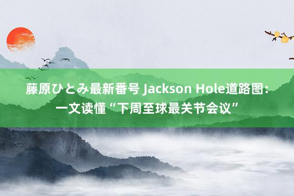 藤原ひとみ最新番号 Jackson Hole道路图：一文读懂“下周至球最关节会议”