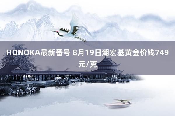 HONOKA最新番号 8月19日潮宏基黄金价钱749元/克