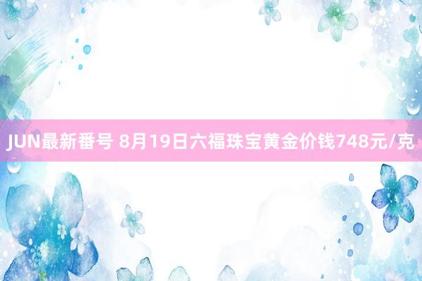 JUN最新番号 8月19日六福珠宝黄金价钱748元/克