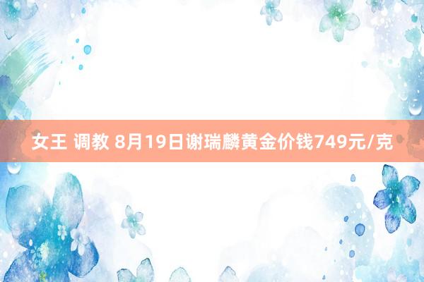 女王 调教 8月19日谢瑞麟黄金价钱749元/克