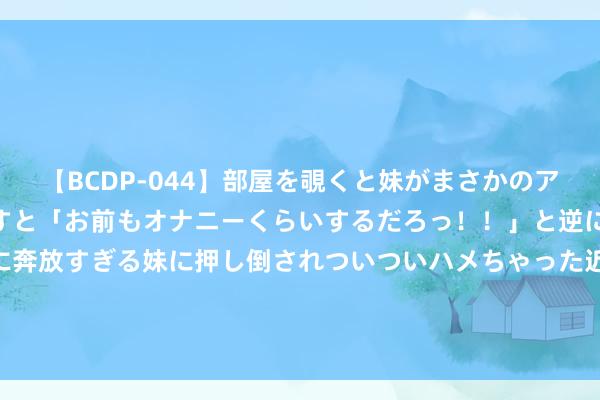 【BCDP-044】部屋を覗くと妹がまさかのアナルオナニー。問いただすと「お前もオナニーくらいするだろっ！！」と逆に襲われたボク…。性に奔放すぎる妹に押し倒されついついハメちゃった近親性交12編 望望！异日4天，这3大生肖8月份职业运强，晋升无碍