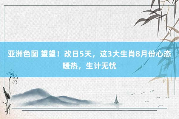 亚洲色图 望望！改日5天，这3大生肖8月份心态暖热，生计无忧